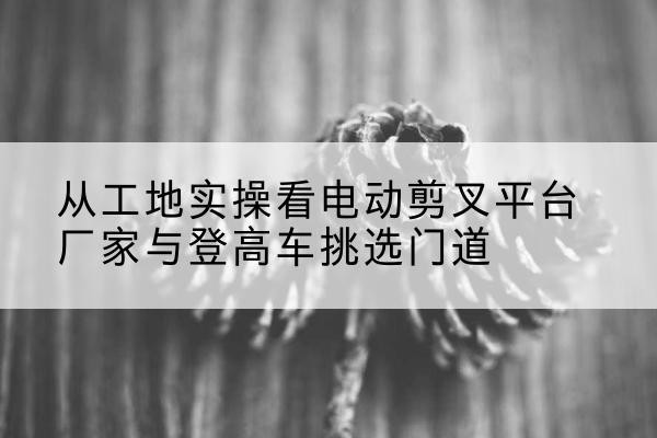 来安电动剪叉升降平台厂家-从工地实操看电动剪叉平台厂家与登高车挑选门道