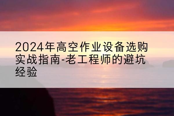 来安高空作业升降机厂家推荐-2024年高空作业设备选购实战指南-老工程师的避坑经验