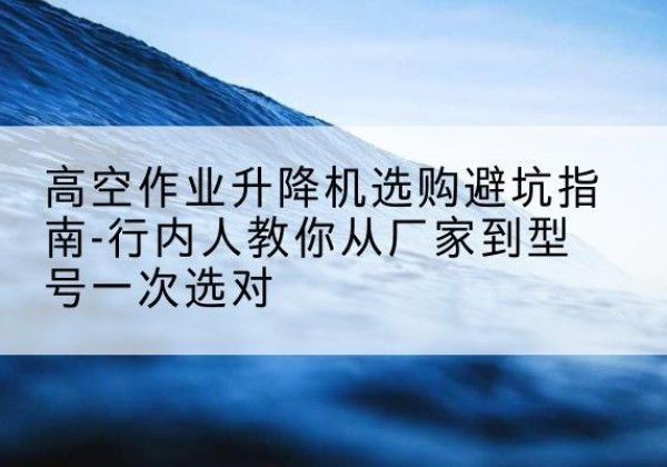来安升降平台厂家-高空作业升降机选购避坑指南-行内人教你从厂家到型号一次选对