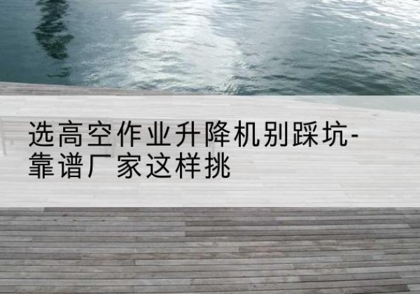来安剪叉式升降机厂家-选高空作业升降机别踩坑-靠谱厂家这样挑