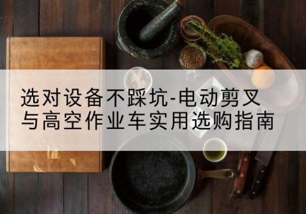 来安电动剪叉升降平台怎么选-选对设备不踩坑-电动剪叉与高空作业车实用选购指南