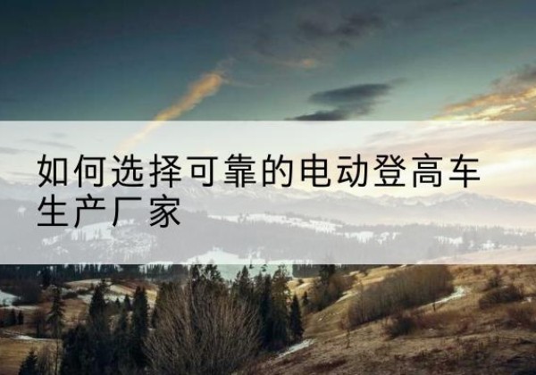 来安电动登高车厂家-如何选择可靠的电动登高车生产厂家