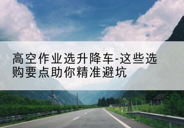 来安升降车厂家-高空作业选升降车-这些选购要点助你*避坑