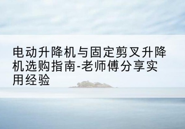来安电动升降机怎么选-电动升降机与固定剪叉升降机选购指南-老师傅分享实用经验