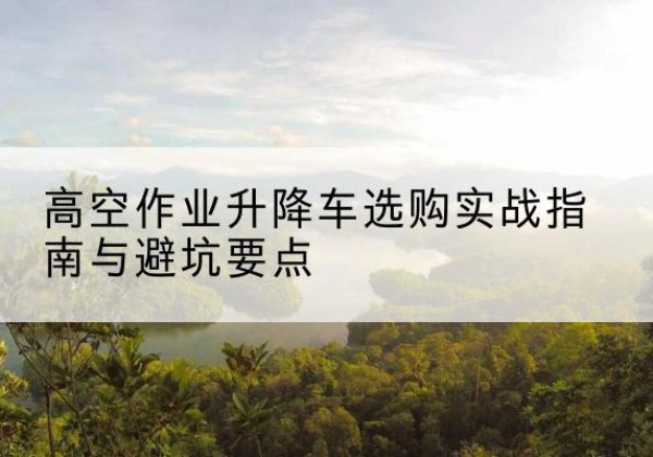 来安升降车怎么选-高空作业升降车选购实战指南与避坑要点