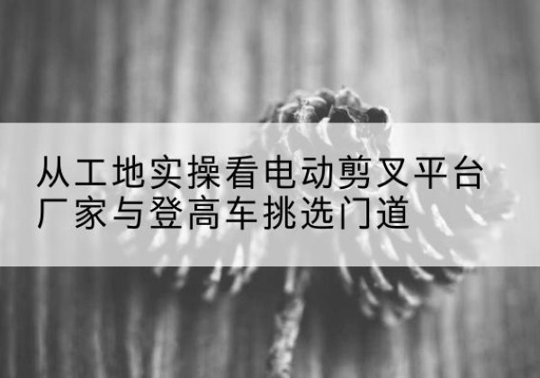 来安电动剪叉升降平台厂家-从工地实操看电动剪叉平台厂家与登高车挑选门道