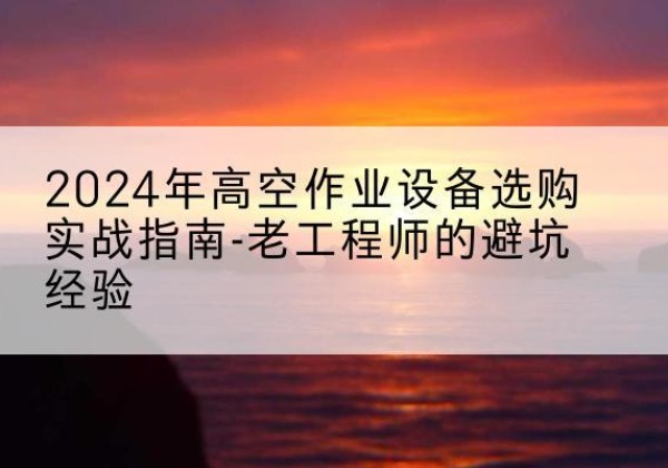 来安高空作业升降机厂家推荐-2024年高空作业设备选购实战指南-老工程师的避坑经验